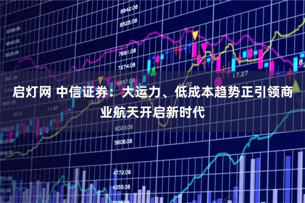 启灯网 中信证券：大运力、低成本趋势正引领商业航天开启新时代