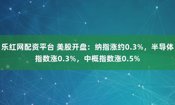 乐红网配资平台 美股开盘：纳指涨约0.3%，半导体指数涨0.3%，中概指数涨0.5%