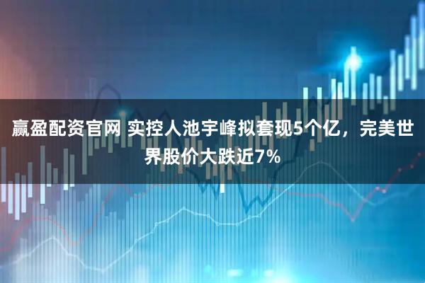 赢盈配资官网 实控人池宇峰拟套现5个亿，完美世界股价大跌近7%