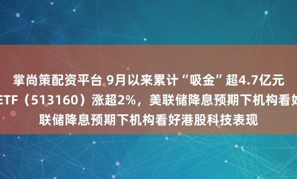 掌尚策配资平台 9月以来累计“吸金”超4.7亿元，港股科技30ETF（513160）涨超2%，美联储降息预期下机构看好港股科技表现
