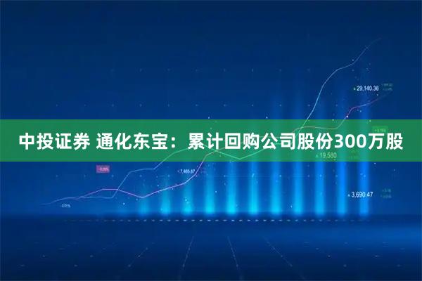 中投证券 通化东宝：累计回购公司股份300万股