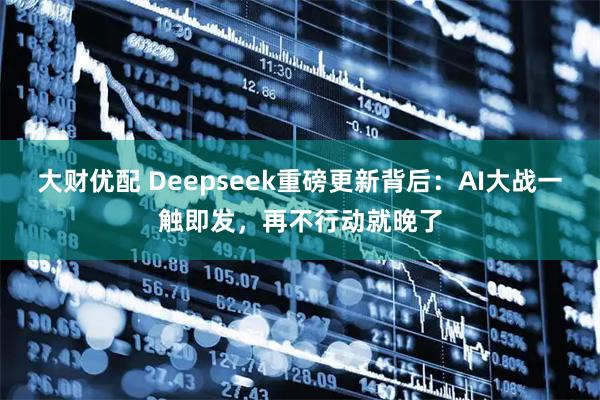 大财优配 Deepseek重磅更新背后：AI大战一触即发，再不行动就晚了