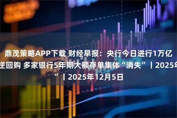 鼎茂策略APP下载 财经早报：央行今日进行1万亿元买断式逆回购 多家银行5年期大额存单集体“消失”丨2025年12月5日