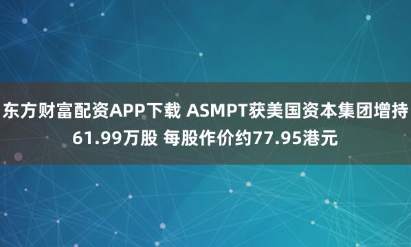 东方财富配资APP下载 ASMPT获美国资本集团增持61.99万股 每股作价约77.95港元