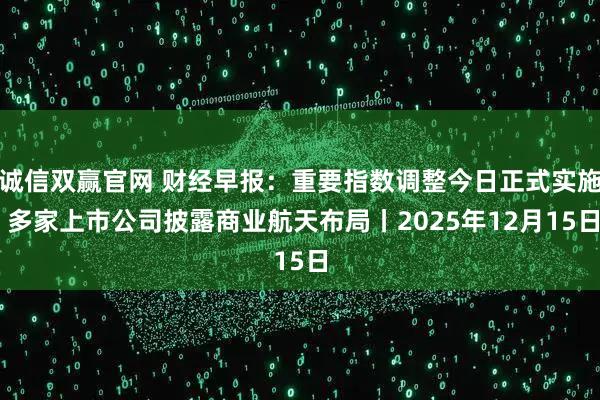 诚信双赢官网 财经早报：重要指数调整今日正式实施 多家上市公司披露商业航天布局丨2025年12月15日