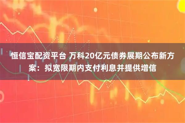 恒信宝配资平台 万科20亿元债券展期公布新方案：拟宽限期内支付利息并提供增信