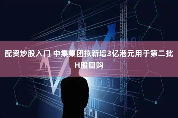 配资炒股入门 中集集团拟新增3亿港元用于第二批H股回购