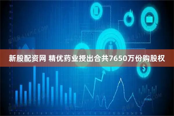 新股配资网 精优药业授出合共7650万份购股权