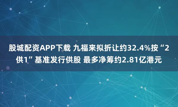 股城配资APP下载 九福来拟折让约32.4%按“2供1”基准发行供股 最多净筹约2.81亿港元