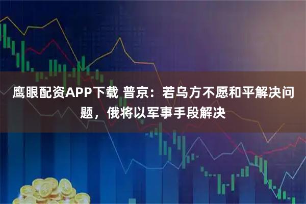 鹰眼配资APP下载 普京：若乌方不愿和平解决问题，俄将以军事手段解决