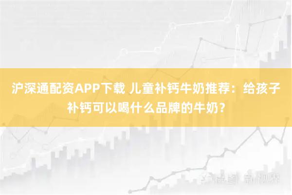 沪深通配资APP下载 儿童补钙牛奶推荐：给孩子补钙可以喝什么品牌的牛奶？