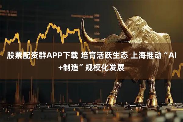 股票配资群APP下载 培育活跃生态 上海推动“AI+制造”规模化发展