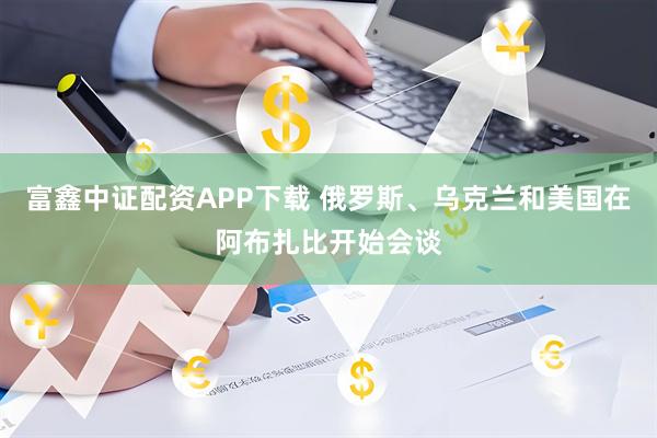 富鑫中证配资APP下载 俄罗斯、乌克兰和美国在阿布扎比开始会谈