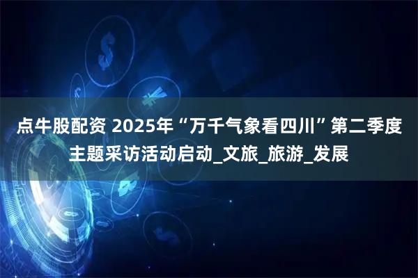 点牛股配资 2025年“万千气象看四川”第二季度主题采访活动启动_文旅_旅游_发展