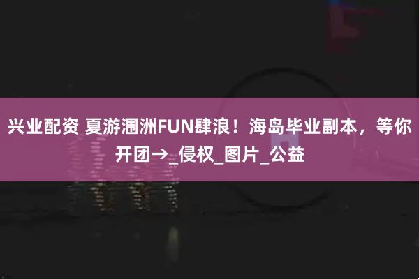 兴业配资 夏游涠洲FUN肆浪！海岛毕业副本，等你开团→_侵权_图片_公益