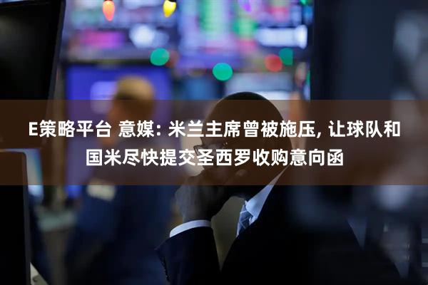 E策略平台 意媒: 米兰主席曾被施压, 让球队和国米尽快提交圣西罗收购意向函